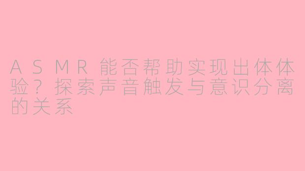 ASMR能否帮助实现出体体验？探索声音触发与意识分离的关系