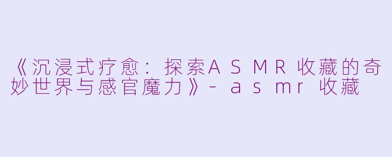 《沉浸式疗愈：探索ASMR收藏的奇妙世界与感官魔力》-asmr收藏