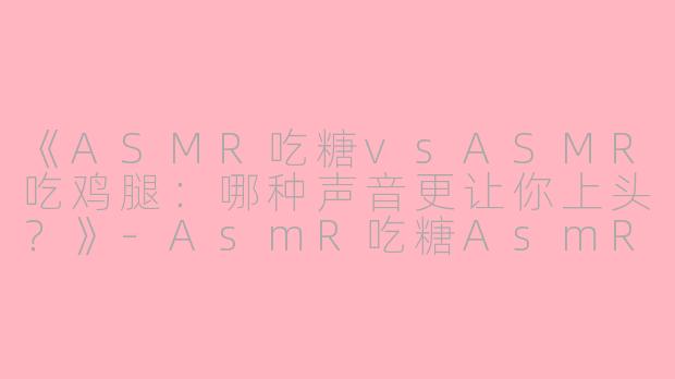 《ASMR吃糖vsASMR吃鸡腿：哪种声音更让你上头？》-AsmR吃糖AsmR吃鸡腿