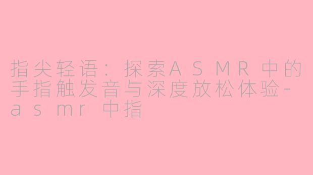指尖轻语：探索ASMR中的手指触发音与深度放松体验-asmr中指