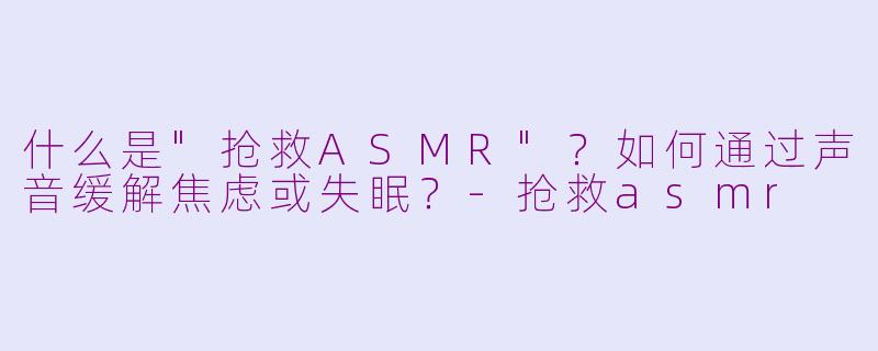 什么是"抢救ASMR"?如何通过声音缓解焦虑或失眠?