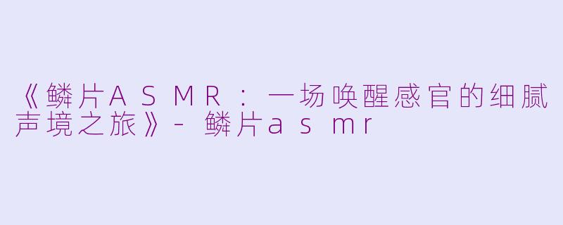 《鳞片ASMR：一场唤醒感官的细腻声境之旅》-鳞片asmr