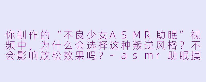 你制作的“不良少女ASMR助眠”视频中,为什么会选择这种叛逆风格?不会影响放松效果吗?