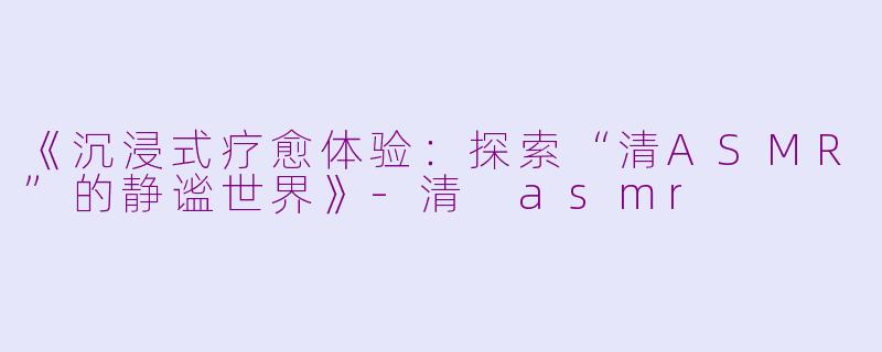 《沉浸式疗愈体验:探索“清ASMR”的静谧世界》