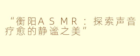 “衡阳ASMR：探索声音疗愈的静谧之美”