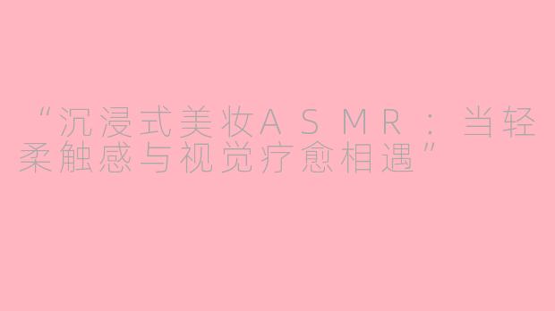 “沉浸式美妆ASMR:当轻柔触感与视觉疗愈相遇”
