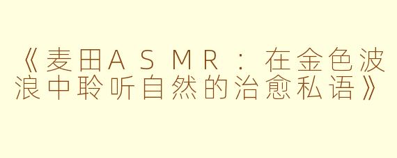 《麦田ASMR：在金色波浪中聆听自然的治愈私语》