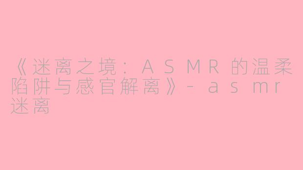 《迷离之境：ASMR的温柔陷阱与感官解离》-asmr迷离