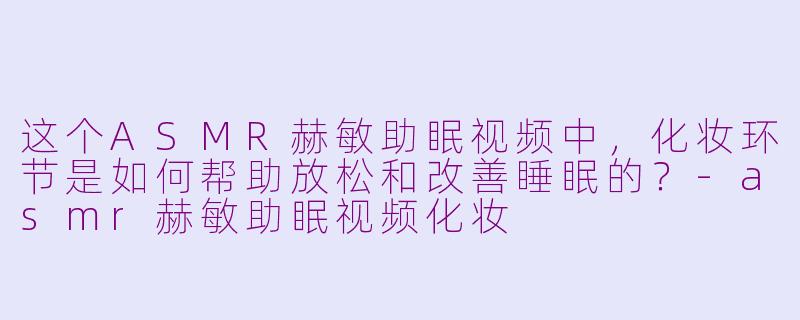 这个ASMR赫敏助眠视频中，化妆环节是如何帮助放松和改善睡眠的？-asmr赫敏助眠视频化妆