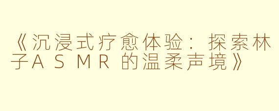 《沉浸式疗愈体验:探索林子ASMR的温柔声境》