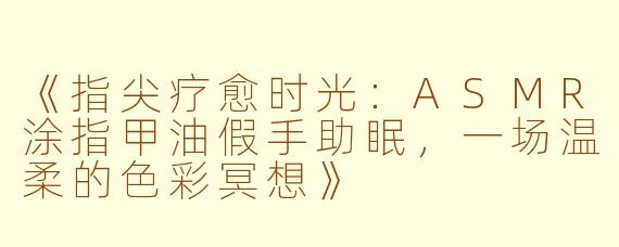 《指尖疗愈时光：ASMR涂指甲油假手助眠，一场温柔的色彩冥想》