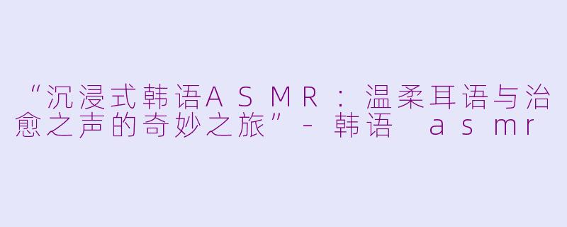 “沉浸式韩语ASMR:温柔耳语与治愈之声的奇妙之旅”