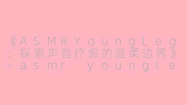 《ASMRYoungLeg：探索声音疗愈的温柔边界》-asmr youngleg