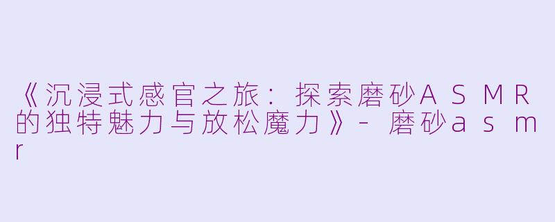 《沉浸式感官之旅：探索磨砂ASMR的独特魅力与放松魔力》-磨砂asmr