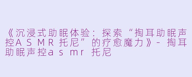 《沉浸式助眠体验：探索“掏耳助眠声控ASMR托尼”的疗愈魔力》-掏耳助眠声控asmr托尼