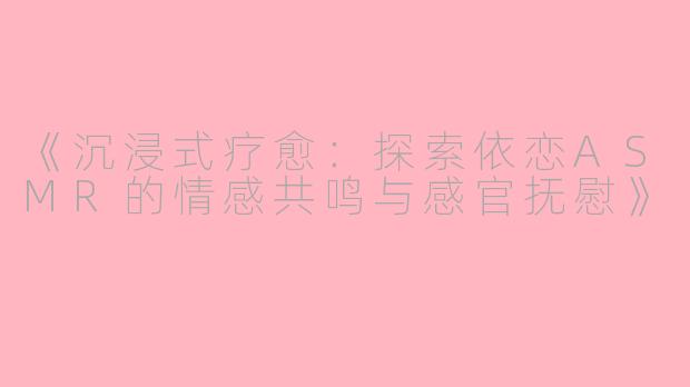 《沉浸式疗愈:探索依恋ASMR的情感共鸣与感官抚慰》