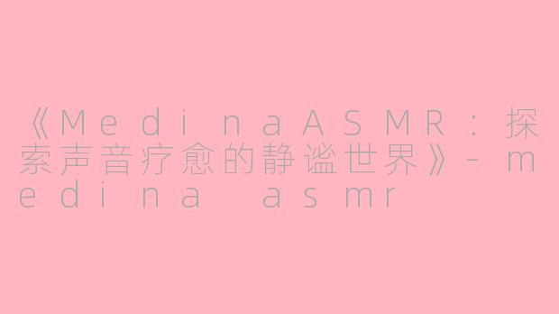 《MedinaASMR：探索声音疗愈的静谧世界》-medina asmr