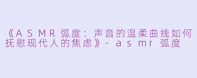 《ASMR弧度：声音的温柔曲线如何抚慰现代人的焦虑》-asmr弧度