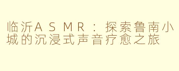 临沂ASMR：探索鲁南小城的沉浸式声音疗愈之旅