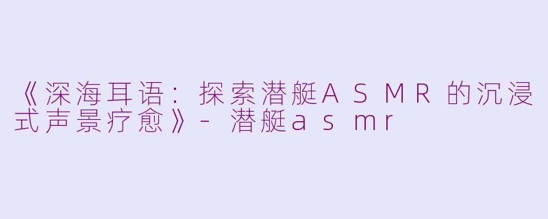 《深海耳语：探索潜艇ASMR的沉浸式声景疗愈》-潜艇asmr