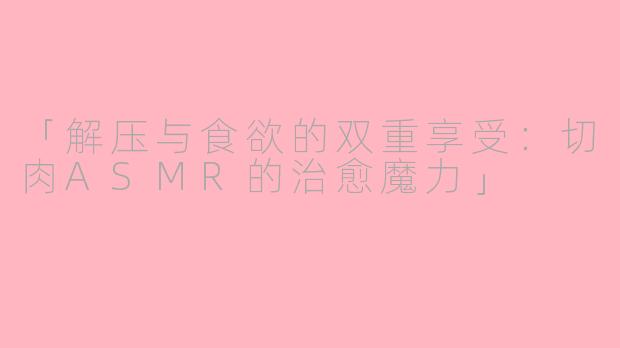 「解压与食欲的双重享受：切肉ASMR的治愈魔力」
