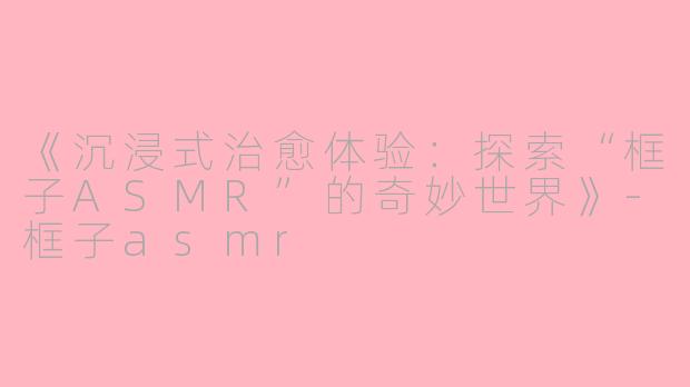 《沉浸式治愈体验：探索“框子ASMR”的奇妙世界》-框子asmr