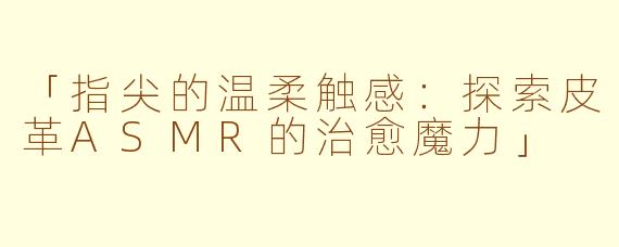 「指尖的温柔触感：探索皮革ASMR的治愈魔力」