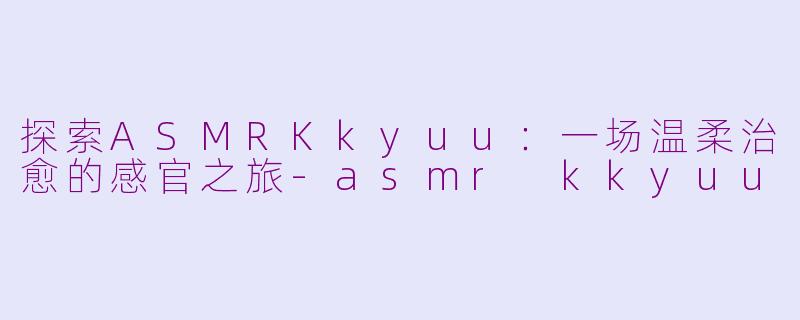 探索ASMRKkyuu:一场温柔治愈的感官之旅