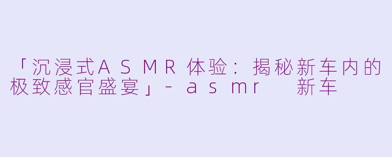 「沉浸式ASMR体验：揭秘新车内的极致感官盛宴」-asmr 新车