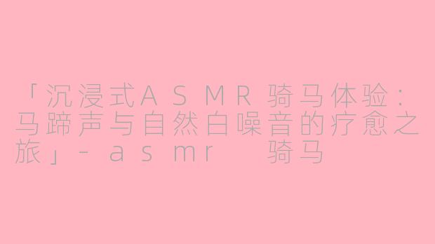 「沉浸式ASMR骑马体验:马蹄声与自然白噪音的疗愈之旅」