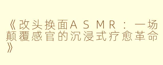 《改头换面ASMR：一场颠覆感官的沉浸式疗愈革命》