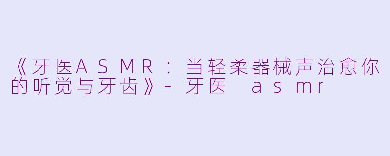 《牙医ASMR:当轻柔器械声治愈你的听觉与牙齿》