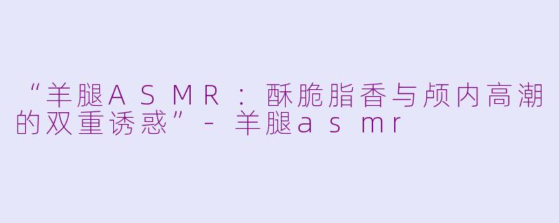 “羊腿ASMR:酥脆脂香与颅内高潮的双重诱惑”