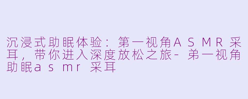 沉浸式助眠体验：第一视角ASMR采耳，带你进入深度放松之旅