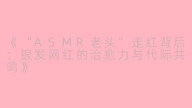 《“ASMR老头”走红背后:银发网红的治愈力与代际共鸣》