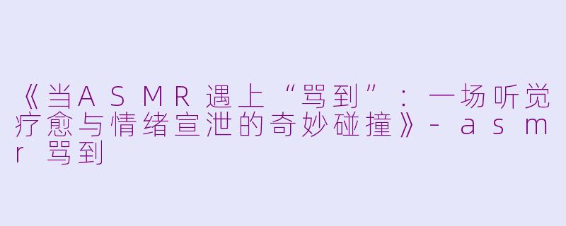 《当ASMR遇上“骂到”：一场听觉疗愈与情绪宣泄的奇妙碰撞》-asmr骂到