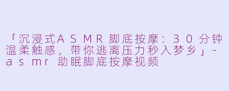 「沉浸式ASMR脚底按摩：30分钟温柔触感，带你逃离压力秒入梦乡」