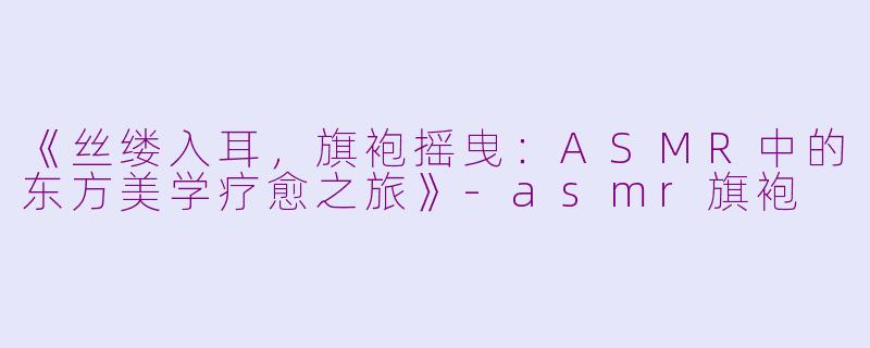 《丝缕入耳，旗袍摇曳：ASMR中的东方美学疗愈之旅》-asmr旗袍