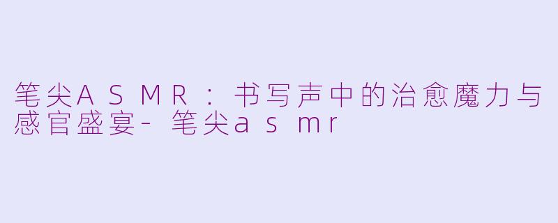 笔尖ASMR：书写声中的治愈魔力与感官盛宴-笔尖asmr
