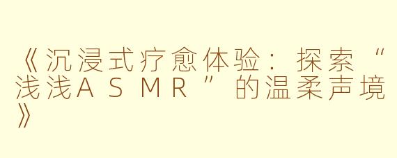 《沉浸式疗愈体验：探索“浅浅ASMR”的温柔声境》
