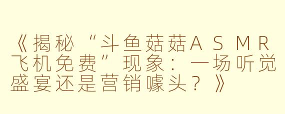 《揭秘“斗鱼菇菇ASMR飞机免费”现象:一场听觉盛宴还是营销噱头?》