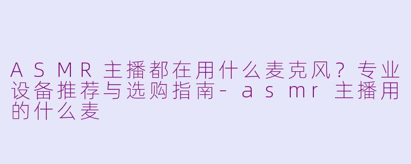 ASMR主播都在用什么麦克风？专业设备推荐与选购指南-asmr主播用的什么麦