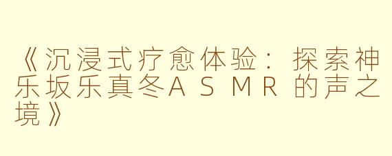 《沉浸式疗愈体验：探索神乐坂乐真冬ASMR的声之境》