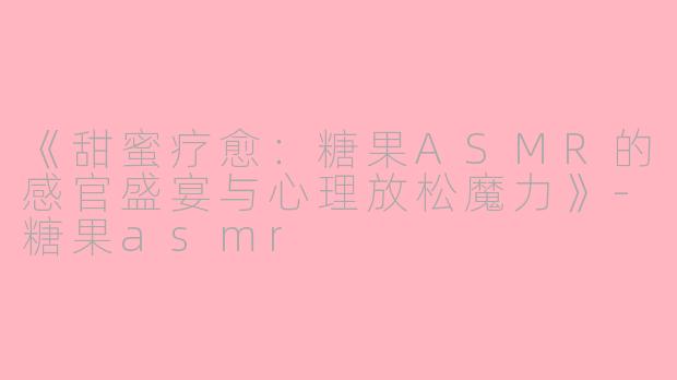《甜蜜疗愈：糖果ASMR的感官盛宴与心理放松魔力》-糖果asmr