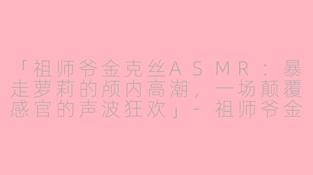 「祖师爷金克丝ASMR：暴走萝莉的颅内高潮，一场颠覆感官的声波狂欢」-祖师爷金克丝asmr