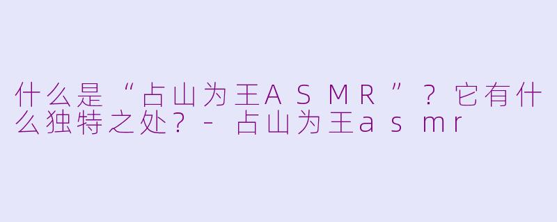 什么是“占山为王ASMR”？它有什么独特之处？-占山为王asmr