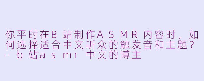 你平时在B站制作ASMR内容时,如何选择适合中文听众的触发音和主题?