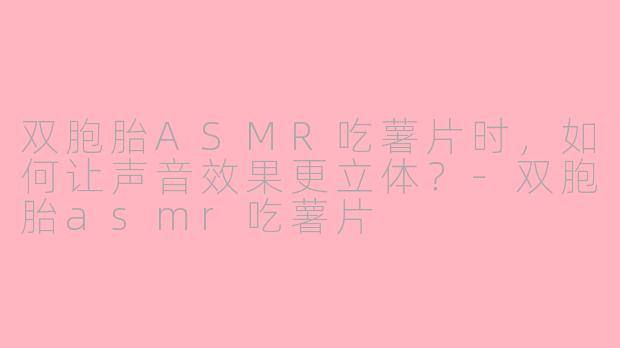 双胞胎ASMR吃薯片时，如何让声音效果更立体？-双胞胎asmr吃薯片