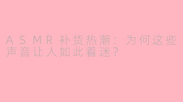 ASMR补货热潮：为何这些声音让人如此着迷？