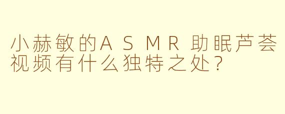 小赫敏的ASMR助眠芦荟视频有什么独特之处？